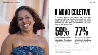 SON H O B R A SILE IRO // O JOV E M                                                                                                B O X 1 8 24




                                      O NOVO COLETIVO
                                      O mesmo jovem que afirma que tem que
                                      pensar em si mesmo antes de pensar no outro
                                      pode afirmar que o seu bem estar individual
                                      depende do bem estar da sociedade. As duas
                                      esferas não se excluem.




                                      59% 77%
                                      dos jovens brasileiros
                                      concordam que têm
                                      que pensar em si antes
                                                                                         dos jovens concordam
                                                                                         que o seu bem estar
                                                                                         depende do bem estar
                                      de pensar nos outros                               da sociedade onde
                                                                                         vivem
                                      Fonte: Pesquisa Quantitativa Datafolha.
                                      Pergunta 1: Gostaria que você me dissesse se concorda ou discorda da frase: “Eu tenho que pensar
                                      em mim antes de pensar nos outros.” Totalmente ou em partes?
                                      Pergunta 2: Gostaria que você me dissesse se concorda ou discorda da frase: “O meu bem-estar
                                      depende do bem-estar da sociedade onde vivo.” Totalmente ou em partes?
                                      Resposta estimulada e única, em %.
                                      Base: total da amostra - vide metodologia.
 