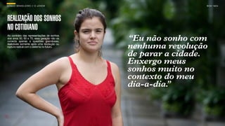 SON H O B R A SILE IRO // O JOV E M                          B O X 1 8 24




REALIZAÇÃO DOS SONHOS
NO COTIDIANO
Ao contrário das representações de sonhos
dos anos 50, 60 e 70, essa geração não os
conecta apenas a questões grandiosas,       “Eu não sonho com
realizáveis somente após uma revolução ou
ruptura radical com o sistema no futuro.    nenhuma revolução
                                            de parar a cidade.
                                            Enxergo meus
                                            sonhos muito no
                                            contexto do meu
                                            dia-a-dia.
                                                     ”
 
