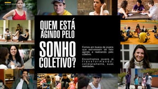 SON H O B R A SILE IRO // O JOV E M                                               B O X 1 8 24




                                      QUEM ESTÁ
                                      AGINDO PELO
                                      SONHO
                                      COLETIVO?
                                                    Fomos em busca de jovens
                                                    que estivessem de fato
                                                    agindo e realizando pelo
                                                    coletivo.
                                                    Encontramos jovens já
                                                    t r a n s f o r m a n d o ,
                                                    cotidianamente, suas
                                                    realidades.
 