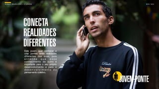 SON H O B R A SILE IRO // O JOV E M                                B O X 1 8 24




                        CONECTA
                        REALIDADES
                        DIFERENTES
                         Este jovem quer conhecer e
                         criar pontes entre realidades
                         diferentes das suas, pois
                         entende que esse
                         conhecimento do outro é
                         importante para o seu próprio
                         desenvolvimento e para o
                         desenvolvimento do
                         pensamento coletivo.


                                                         JOVEM-PONTE
 