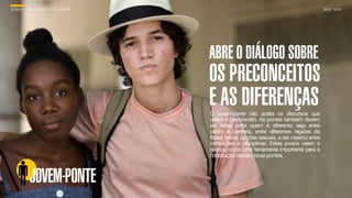 SON H O B R A SILE IRO // O JOV E M                                                       B O X 1 8 24




                                      ABRE O DIÁLOGO SOBRE
                                      OS PRECONCEITOS
                                      E AS DIFERENÇAS
                                      O jovem-ponte não aceita os discursos que
                                      velam o preconceito. As pontes também devem
                                      ser feitas entre quem é diferente; seja entre
                                      centro e periferia, entre diferentes regiões do
                                      Brasil, etnias, opções sexuais, e até mesmo entre
                                      instituições e disciplinas. Estes jovens veem o
                                      diálogo como uma ferramenta importante para a
                                      construção destas novas pontes.



          JOVEM-PONTE
 