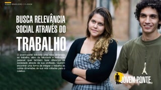SON H O B R A SILE IRO // O JOV E M                                      B O X 1 8 24




              BUSCA RELEVÂNCIA
              SOCIAL ATRAVÉS DO
              TRABALHO
               O jovem-ponte adiciona uma nova dimensão
               ao trabalho, além da felicidade e realização
               pessoal: quer também fazer diferença na
               sociedade através da sua profissão. Querem
               encontrar uma forma de integrar o trabalho às
               outras dimensões de sua vida voltadas para o
               coletivo.



                                                               JOVEM-PONTE
 