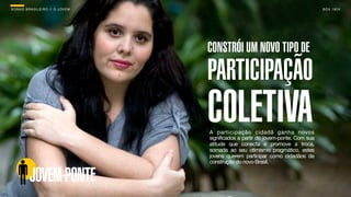 SON H O B R A SILE IRO // O JOV E M                                                   B O X 1 8 24




                                      CONSTRÓI UM NOVO TIPO DE
                                      PARTICIPAÇÃO
                                      COLETIVA
                                      A participação cidadã ganha novos
                                      significados a partir do jovem-ponte. Com sua
                                      atitude que conecta e promove a troca,
                                      somada ao seu otimismo pragmático, estes
                                      jovens querem participar como cidadãos da
                                      construção do novo Brasil.


          JOVEM-PONTE
 