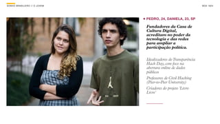 SON H O B R A SILE IRO // O JOV E M                                    B O X 1 8 24




                                      PEDRO, 24, DANIELA, 23, SP

                                      Fundadores da Casa de
                                      Cultura Digital,
                                      acreditam no poder da
                                      tecnologia e das redes
                                      para ampliar a
                                      participação política.

                                      Idealizadores do Transparência
                                      Hack Day, com foco na
                                      abertura online de dados
                                      públicos
                                      Professores de Civil Hacking
                                      (Peer-to-Peer University)
                                      Criadores do projeto 'Livro
                                      Livre'
 