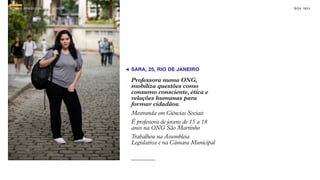 SON H O B R A SILE IRO // O JOV E M                                       B O X 1 8 24




                                      SARA, 25, RIO DE JANEIRO

                                      Professora numa ONG,
                                      mobiliza questões como
                                      consumo consciente, ética e
                                      relações humanas para
                                      formar cidadãos.
                                      Mestranda em Ciências Sociais
                                      É professora de jovens de 15 a 18
                                      anos na ONG São Martinho
                                      Trabalhou na Assembleia
                                      Legislativa e na Câmara Municipal
 