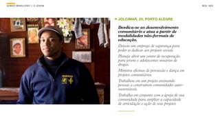 SON H O B R A SILE IRO // O JOV E M                                               B O X 1 8 24




                                      JOLCIMAR, 25, PORTO ALEGRE

                                      Desdica-se ao desenvolvimento
                                      comunitário e atua a partir de
                                      modalidades não-formais de
                                      educação.
                                      Deixou um emprego de segurança para
                                      poder se dedicar aos projetos sociais
                                      Planeja abrir um centro de recuperação
                                      para jovens e adolescentes usuários de
                                      drogas.
                                      Ministra oficinas de percussão e dança em
                                      projetos comunitários.
                                      Trabalhou em um projeto ensinando
                                      pessoas a construírem comunidades auto-
                                      sustentáveis.
                                      Trabalha em conjunto com a igreja de sua
                                      comunidade para ampliar a capacidade
                                      de articulação e ação de seus projetos
 