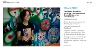 SON H O B R A SILE IRO // O JOV E M                                      B O X 1 8 24




                                      RAÍSA, 19, RECIFE

                                      Estudante de design,
                                      participa constantemente
                                      de múltiplas ações
                                      simultâneas.
                                      Estudante de design
                                      Atuou de forma voluntária em
                                      diversos projetos sociais
                                      Participa ativamente da
                                      Bicicletada
                                      Integrou o coletivo Dremelgas
                                      Literárias, que articulava ações
                                      de democratização da literatura
                                      Participou de um movimento que
                                      impediu a construção de um
                                      shopping em uma área verde, em
                                      Recife
 