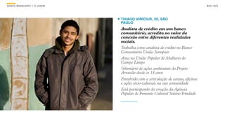 SON H O B R A SILE IRO // O JOV E M                                                     B O X 1 8 24




                                      THIAGO VINÍCIUS, 20, SÃO
                                      PAULO
                                      Analista de crédito em um banco
                                      comunitário, acredita no valor da
                                      conexão entre diferentes realidades
                                      sociais.
                                      Trabalha como analista de crédito no Banco
                                      Comunitário União Sampaio
                                      Atua na União Popular de Mulheres do
                                      Campo Limpo
                                      Voluntário de ações ambientais do Projeto
                                      Arrastão desde os 14 anos
                                      Envolvido com a articulação de saraus, oficinas
                                      e ações sócio-culturais na sua comunidade
                                      Está participando da criação da Agência
                                      Popular de Fomento Cultural Solano Trindade
 