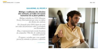SON H O B R A SILE IRO // O JOV E M                                      B O X 1 8 24




                                          GUILHERME, 22, RECIFE

                              Biólogo e militante dos direitos
                             dos animais, acredita em novas
                                maneiras de se fazer política.
                               Biólogo, trabalha na ONG Humane
                           Society International, que atua na defesa
                                             dos direitos dos animais
                            Foi chamado pela ONG depois de criar
                          um vídeo-documentário sobre a avicultura
                                                     em Pernambuco
                            Hoje, é responsável pela versão brasileira
                           da campanha “Pelo fim do confinamento
                                                   intensivo animal”
                              É vegano e acredita que o seu exemplo
                           pessoal já estimula as pessoas a refletirem
 