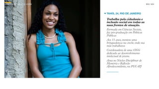SON H O B R A SILE IRO // O JOV E M                                      B O X 1 8 24




                                      TAHÍS, 24, RIO DE JANEIRO

                                      Trabalha pela cidadania e
                                      inclusão social em todas as
                                      suas frentes de atuação.
                                      Formada em Ciências Sociais,
                                      faz pós-graduação em Políticas
                                      Públicas
                                      Aos 11 anos, montou uma
                                      brinquedoteca na creche onde sua
                                      mãe trabalhava
                                      Coordenadora de uma ONG
                                      dedicada ao desenvolvimento
                                      intelectual de jovens.
                                      Atua no Núcleo Disciplinar de
                                      Memória e Reflexão
                                      Afrodescentdente, na PUC-RJ
 