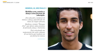 SON H O B R A SILE IRO // O JOV E M                                        B O X 1 8 24




                                          HENRICK, 22, SÃO PAULO

                                          Mobiliza arte, música e
                                           dança como formas de
                                                           educação.
                                          Arte-educador, é professor de
                                      música e dança, especializado em
                                             ritmos de origem africana
                                          Idealizou o projeto “Batuque
                                      Arte”, que oferece aulas gratuitas
                                       de percussão, dança e harmonia
                                                  Está articulando um
                                       mapeamento das ações culturais
                                        de seu bairro, que resultará em
                                                 um festival de música
 