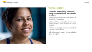 SON H O B R A SILE IRO // O JOV E M                                               B O X 1 8 24




                                      BRUNA, 24, RECIFE

                                      Acredita no poder da educação
                                      para a construção de um mundo
                                      melhor.
                                      Professora de História na rede pública de
                                      ensino de Pernambuco
                                      Estuda Direito e pretende usar sua nova
                                      formação para atuar em favor de causas
                                      sociais
                                      Utiliza seu exemplo pessoal para inspirar
                                      os alunos a estudarem
                                      Acredita que seu papel é formar cidadãos
                                      pela educação
 