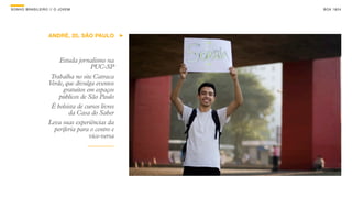 SON H O B R A SILE IRO // O JOV E M                  B O X 1 8 24




                      ANDRÉ, 20, SÃO PAULO



                          Estuda jornalismo na
                                        PUC-SP
                       Trabalha no site Catraca
                      Verde, que divulga eventos
                            gratuitos em espaços
                          públicos de São Paulo
                       É bolsista de cursos livres
                              da Casa do Saber
                      Leva suas experiências da
                        periferia para o centro e
                                       vice-versa
 