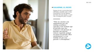 SON H O B R A SILE IRO                                    B O X 1 8 24




                         GUILHERME, 22, RECIFE

                         Apesar de ter convicções bem
                         definidas, acredita que o mais
                         importante é formar aliados
                         em favor de sua causa - o que
                         não conseguiria pelo choque.


                         “Não me envolvo com
                         engajamento por um
                         sistema econômico
                         específico nem nenhum tipo
                         de partido, mas tive
                         conversas com pessoais de
                         partidos que querem
                         colocar a questão animal
                         na pauta do partido. Meu
                         envolvimento é só na
                         medida em que essa
                         questão é contemplada.”
 