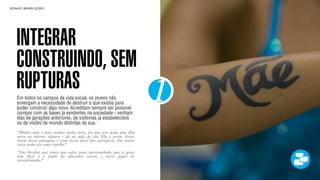 SON H O B R A SILE IRO                                                      B O X 1 8 24




    INTEGRAR
    CONSTRUINDO, SEM
    RUPTURAS
    Em todos os campos da vida social, os jovens não
    enxergam a necessidade de destruir o que existia para
    poder construir algo novo. Acreditam sempre ser possível
    compor com as bases já existentes na sociedade - venham
                                                                        1
    elas de gerações anteriores, de sistemas já estabelecidos
    ou de visões de mundo distintas da sua.
    “Minha mãe é uma mulher muito forte, ela não tem medo não. Ela
    entra no inferno adentro e dá na mãe do cão. Ela é assim. Gosto
    muito dessa tatuagem, é como posso fazer pra carregá-la. Em muita
    coisa tenho ela como espelho.”
    “São brechas que temos que saber usar, oportunidades que a gente
    tem. Esse é o papel do educador social, o nosso papel de
    transformador.”
 