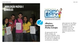 SON H O B R A SILE IRO                                                                    B O X 1 8 24




      MOBILIZAÇÃO PACÍFICA E       C A M P A N H A
      SIMBÓLICA

                                   PROJETO DE LEI DE INICIATIVA POPULAR
                                   VIDA PREGRESSA DOS CANDIDATOS




                               2   Abaixo-
                                   assinado
                                   Ficha Limpa
                                                                          pela internet em Maio
                                                                          de 2010, e ao grande
                                                                          engajamento dos
                                                                          cidadãos acerca do
                                                                          assunto, tanto na
                                                                          internet quanto fora
                                   A aprovação da lei                     dela.
                                   Ficha Limpa, de
                                   iniciativa popular, deve
                                   boa parte de seu sucesso
                                   às mais de 2 milhões de
                                   assinaturas coletadas
 