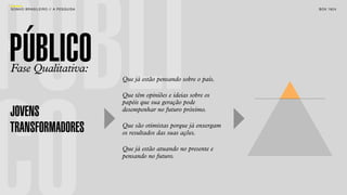 PÚBLI
SON H O B R A SILE IRO // A PE SQU I SA                                          B O X 1 8 24




PÚBLICO
Fase Qualitativa:
                                          Que já estão pensando sobre o país.

                                          Que têm opiniões e ideias sobre os
                                          papéis que sua geração pode
JOVENS                                    desempenhar no futuro próximo.


TRANSFORMADORES                           Que são otimistas porque já enxergam
                                          os resultados das suas ações.

                                          Que já estão atuando no presente e
                                          pensando no futuro.
 
