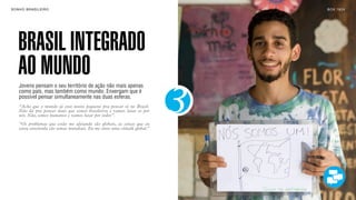 SON H O B R A SILE IRO                                                        B O X 1 8 24




    BRASIL INTEGRADO
    AO MUNDO
    Jovens pensam o seu território de ação não mais apenas



                                                                          3
    como país, mas também como mundo. Enxergam que é
    possível pensar simultaneamente nas duas esferas.
    “Acho que o mundo já está muito pequeno pra pensar só no Brasil.
    Não dá pra pensar mais que somos brasileiros e vamos lutar só por
    nós. Não, somos humanos e vamos lutar por todos”.
    “Os problemas que estão me afetando são globais, as coisas que eu
    estou envolvida são temas mundiais. Eu me sinto uma cidadã global.”
 