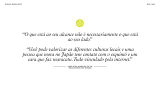 SON H O B R A SILE IRO                                                                 B O X 1 8 24




                         “O que está ao seu alcance não é necessariamente o que está
                                                ao seu lado.
                                                           ”

                           “Você pode valorizar as diferentes culturas locais e uma
                         pessoa que mora no Japão tem contato com o esquimó e um
                            cara que faz maracatu.Tudo vinculado pela internet.   ”
                                                U MA N OVA M AN E IR A DE S E
                                                 R EL A CI ON A R NO MU N DO
 