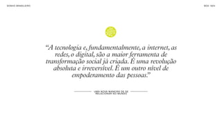 SON H O B R A SILE IRO                                                       B O X 1 8 24




                         “A tecnologia e, fundamentalmente, a internet, as
                            redes, o digital, são a maior ferramenta de
                         transformação social já criada. É uma revolução
                            absoluta e irreversível. É um outro nível de
                                   empoderamento das pessoas.   ”

                                           U MA N OVA M AN E IR A DE S E
                                            R EL A CI ON A R NO MU N DO
 