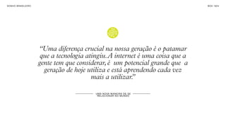 SON H O B R A SILE IRO                                                             B O X 1 8 24




                         “Uma diferença crucial na nossa geração é o patamar
                          que a tecnologia atingiu. A internet é uma coisa que a
                         gente tem que considerar, é um potencial grande que a
                           geração de hoje utiliza e está aprendendo cada vez
                                             mais a utilizar.
                                                            ”

                                              U MA N OVA M AN E IR A DE S E
                                               R EL A CI ON A R NO MU N DO
 
