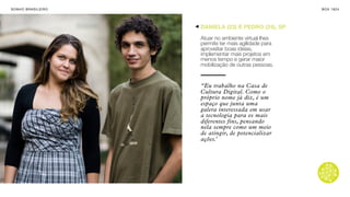 SON H O B R A SILE IRO                                     B O X 1 8 24




                         DANIELA (23) E PEDRO (24), SP

                         Atuar no ambiente virtual lhes
                         permite ter mais agilidade para
                         aproveitar boas ideias,
                         implementar mais projetos em
                         menos tempo e gerar maior
                         mobilização de outras pessoas.


                         “Eu trabalho na Casa de
                         Cultura Digital. Como o
                         próprio nome já diz, é um
                         espaço que junta uma
                         galera interessada em usar
                         a tecnologia para os mais
                         diferentes fins, pensando
                         nela sempre como um meio
                         de atingir, de potencializar
                         ações.’
 