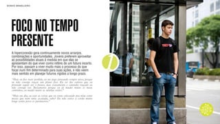 SON H O B R A SILE IRO                                                         B O X 1 8 24




    FOCO NO TEMPO
    PRESENTE
    A hiperconexão gera continuamente novos arranjos,



                                                                           1
    combinações e oportunidades. Jovens preferem aproveitar
    as possibilidades atuais à medida em que elas se
    apresentam do que viver como reféns de um futuro incerto.
    Por isso, passam a viver muito mais o processo do que
    focar num fim determinado para suas ações, e não veem
    mais sentido em planejar futuros rígidos a longo prazo.
    “Hoje eu fico meio perdido, eu me pego pensando sempre nisso, porque
    eu não consigo traçar um plano fixo. Eu sei dos valores que eu
    pretendo seguir até o futuro, mas exatamente o caminho traçado eu
    não consigo ver. Justamente porque eu já mudei muito os meus
    caminhos, eu mudei muito as minhas visões.”

    “Hoje em dia, eu vejo as coisas que eu estou colocando pra mim como
    metas que nem uma escalada, sabe? Eu não estico a corda muito
    longe senão perco os parâmetros.”
 
