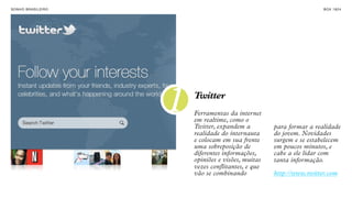 SON H O B R A SILE IRO                                                    B O X 1 8 24




                         1   Twitter
                             Ferramentas da internet
                             em realtime, como o
                             Twitter, expandem a         para formar a realidade
                             realidade do internauta     do jovem. Novidades
                             e colocam em sua frente     surgem e se estabelecem
                             uma sobreposição de         em poucos minutos, e
                             diferentes informações,     cabe a ele lidar com
                             opiniões e visões, muitas   tanta informação.
                             vezes conflitantes, e que
                             vão se combinando           http://www.twitter.com
 