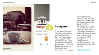 SON H O B R A SILE IRO                                                      B O X 1 8 24




                                                       em sua primeira
                                                       semana, com 100 mil
                                                       usuários – número que,
                                                       em três meses, cresceu
                                                       para 2 milhões.


                         1   Instagram
                             É um aplicativo para
                             iPhones e smartphones
                             que transforma em
                                                       Aproveitando o sucesso
                                                       do Instagram, marcas
                                                       como a Levi's Brasil e
                                                       Starbucks passaram a
                                                       utilizá-lo para divulgar
                                                       seus produtos, e a
                             fotos retrô as imagens    jornalística CNN
                             captadas pelo celular e   começou a
                             permite que elas sejam    complementar e
                             postadas e comentadas     divulgar notícias com
                             no Facebook, Ttwitter e   fotos postadas por meio
                             Tumblr. Lançada no        do app.
                             final de 2010, a
                             ferramenta já contava,    http://instagr.am/
 