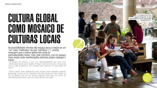 SON H O B R A SILE IRO                                                                         B O X 1 8 24




    CULTURA GLOBAL
                                                                                     ( *) CONC EI TO DE
                                                                                  “MULTI VÍDU O” É DO
                                                                              AN TROPÓLOGO MAXI MO
                                                                                           CA NEVAC CI .




    COMO MOSAICO DE
    CULTURAS LOCAIS
    As possibilidades infinitas dão espaço para a criação de um
    “eu” mais ‘multivíduo’ do que ‘indivíduo’ (*). Jovens
    enxergam que a cultura global não anula as
    particularidades locais, mas, pelo contrário, cria um espaço
                                                                          2
    mais amplo onde manifestações distintas podem dialogar e
    trocar.
    “O bonito da cultura é isso, essa individualidade que gera uma
    coletividade muito mais ampla. O legal é misturar mesmo o maracatu
    com os riffs de guitarra. É a mistura que é gostosa no meu ponto de
    vista.”
    “Temos muito mais influências, não estamos mais fechados naquilo.
    Querendo ou não, eu me comunico com uma pessoa de outro lugar, sei
    lá, da Rússia, ela vai me passar alguma coisa que vai servir de
    aprendizado pra mim e que eu venha dividir isso aqui.”
 