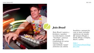 SON H O B R A SILE IRO                                                  B O X 1 8 24




                         2   João Brasil
                             João Brasil é músico e
                             produtor, e ganhou
                                                      brasileira e misturá-los
                                                      com as mais variadas
                                                      referências do mundo.
                             reconhecimento criando   Ele mistura Beatles e
                             “mashups”, músicas       Funk, Brega e Chopin,
                             que surgem da            Rock e samba.
                             combinação de outras
                             músicas. Sua             http://
                             especialidade é pegar    www.fmjoaobrasil.blogs
                             elementos da cultura     pot.com/
 