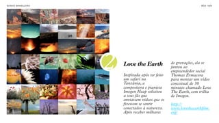 SON H O B R A SILE IRO                                                  B O X 1 8 24




                         2   Love the Earth
                             Inspirada após ter feito
                             um safari na
                                                        de gravações, ela se
                                                        juntou ao
                                                        empreendedor social
                                                        Thomas Ermacora
                                                        para montar um vídeo
                             Tanzânia, a                conceitual de 30
                             compositora e pianista     minutos chamado Love
                             Imogen Heap solicitou      The Earth, com trilha
                             a seus fãs que             de Imogen.
                             enviassem vídeos que os
                             fizessem se sentir         http://
                             conectados à natureza.     www.lovetheearthfilm.
                             Após receber milhares      org/
 