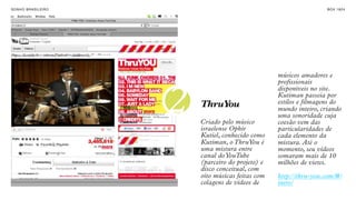 SON H O B R A SILE IRO                                                  B O X 1 8 24




                                                       músicos amadores e
                                                       profissionais



                         2
                                                       disponíveis no site.
                                                       Kutiman passeia por
                             ThruYou                   estilos e filmagens do
                                                       mundo inteiro, criando
                                                       uma sonoridade cuja
                             Criado pelo músico        coesão vem das
                             israelense Ophir          particularidades de
                             Kutiel, conhecido como    cada elemento da
                             Kutiman, o ThruYou é      mistura. Até o
                             uma mistura entre         momento, seu vídeos
                             canal do YouTube          somaram mais de 10
                             (parceiro do projeto) e   milhões de views.
                             disco conceitual, com
                             oito músicas feitas com   http://thru-you.com/#/
                             colagens de vídeos de     intro/
 
