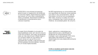 SON H O B R A SILE IRO                                                                                                    B O X 1 8 24




                         A BOX1824 é uma empresa de pesquisa             Na BOX segmentamos os consumidores pela
                         global focada no mapeamento de tendências       sua capacidade de inﬂuenciar outras pessoas,
                         e consumer insights. Desenvolvemos projetos     com base no seu comportamento, nível de
                         que buscam um novo olhar e entendimento         informação e na forma como se expressam.
                         sobre a sociedade, desvendando tendências       Além disso, focamos no público de 18-24
                         e identiﬁcando comportamentos sócio-            anos, considerado hoje o centro primário de
                         culturais incipientes.                          inﬂuência  da sociedade global  de consumo.




                         O projeto Sonho Brasileiro é uma ação de        Assim, aplicamos a metodologia que
                         responsabilidade social, sem viés de consumo    desenvolvemos para a identiﬁcação de
                         e sem ﬁns lucrativos, que surgiu da percepção   tendências de comportamentos para
                         cada vez mais clara de que o Brasil chegou a    investigar o que a atual geração 18-24 anos
                         um momento inédito em sua história: ao          (faixa etária mais inﬂuente na criação e
                         mesmo tempo em que se ﬁrma como                 disseminação de novas ideias) está sonhando
                         importante ator mundial, o país encontra sua    para o país.
                         primeira geração de jovens globais, nascidos
                         em um mundo hiperconectado.


                                                                         Confira os resultados aprofundados neste site:
                                                                         www.osonhobrasileiro.com.br
 