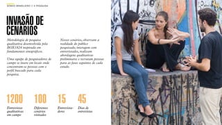 SON H O B R A SILE IRO // A PE SQU I SA                                      B O X 1 8 24




INVASÃO DE
CENÁRIOS
Metodologia de pesquisa                    Nesses cenários, observam a
qualitativa desenvolvida pela              realidade do público
BOX1824 inspirada em                       pesquisado, interagem com
fundamentos etnográﬁcos.                   entrevistados, realizam
                                           abordagens qualitativas
Uma equipe de pesquisadores de             preliminares e recrutam pessoas
campo se insere em locais onde             para as fases seguintes de cada
concentram-se pessoas com o                estudo.
perﬁl buscado para cada
pesquisa.




1200 100 15 45
Entrevistas              Diferentes       Entrevista-   Dias de
qualitativas             cenários         dores         entrevistas
em campo                 visitados
 