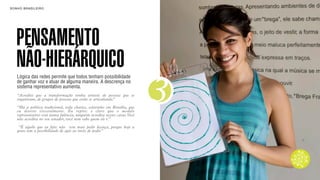 SON H O B R A SILE IRO                                                             B O X 1 8 24




    PENSAMENTO
    NÃO-HIERÁRQUICO
    Lógica das redes permite que todos tenham possibilidade



                                                                               3
    de ganhar voz e atuar de alguma maneira. A descrença no
    sistema representativo aumenta.
    “Acredito que a transformação venha através de pessoas que se
    organizam, de grupos de pessoas que estão se articulando.”

    “Há a política tradicional, toda chatice, colarinho   em Brasília, que
    eu detesto visceralmente. Eu repito: é claro           que o modelo
    representativo está numa falência, ninguém acredita   nesses caras. Você
    não acredita no seu senador, você nem sabe quem ele   é.”

     “É aquilo que eu falo: não vou mais pedir licença, porque hoje a
    gente tem a possibilidade de agir ao invés de pedir.”
 