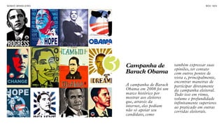 SON H O B R A SILE IRO                                                 B O X 1 8 24


INTERNET COMO
FORMA DE
MANIFESTAÇÃO E
ENGAJAMENTO.




                         3   Campanha de
                             Barack Obama
                                                     também expressar suas
                                                     opiniões, ter contato
                                                     com outros pontos de
                                                     vista e, principalmente,
                                                     encontrar maneiras de
                             A campanha de Barack    participar diretamente
                             Obama em 2008 foi um    da campanha eleitoral.
                             marco histórico por     Tudo isso em ritmo,
                             mostrar aos eleitores   volume e profundidade
                             que, através da         infinitamente superiores
                             internet, eles podiam   ao praticado em outras
                             não só apoiar seu       corridas eleitorais.
                             candidato, como
 