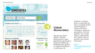 SON H O B R A SILE IRO                                                   B O X 1 8 24


INTERNET COMO
FORMA DE
MANIFESTAÇÃO E
ENGAJAMENTO.


                                                        proposta e soluções
                                                        para a construção de


                         3   Cidade
                             Democrática
                                                        uma sociedade melhor.
                                                        A participação é
                                                        aberta a pessoas,
                                                        entidades e empresas,
                                                        que podem criar um
                                                        perfil no site e abrir
                             Na internet desde          tópicos, organizados
                             2009, a Cidade             por cidade, sobre as
                             Democrática é uma          questões que acham
                             plataforma destinada à     relevantes.
                             discussão pública de
                             problemas que afetam       http://
                             as cidades brasileiras e   www.cidadedemocratic
                             à elaboração de            a.org.br/
 