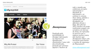 SON H O B R A SILE IRO                                                B O X 1 8 24


INTERNET COMO
FORMA DE                                             todo o mundo, que
                                                     colaboram em ações
MANIFESTAÇÃO E                                       relacionadas à
ENGAJAMENTO.                                         liberdade de
                                                     informação e ao
                                                     combate à censura.
                                                     Suas ideias, opiniões e
                                                     comunicados são
                                                     divulgados em



                         3
                                                     diferentes fóruns e
                                                     blogs. Em abril de
                             Anonymous               2011, hackers do grupo
                                                     realizaram ataques aos
                                                     servidores de internet
                                                     da Sony, em represália
                             Inspirada pela          ao processo que a
                             possibilidade de        empresa moveu contra
                             divulgar informações    dois hackers que
                             na internet sem         divulgaram vídeos com
                             identificação,          instruções para burlar
                             Anonymous é uma rede    o sistema de segurança
                             descentralizada,        do Playstation3.
                             formada por ativistas
                             digitais e hackers de   www.whyweprotest.net/
 