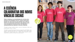 SON H O B R A SILE IRO                                                        B O X 1 8 24




    A ESSÊNCIA
    COLABORATIVA DOS NOVOS
    VÍNCULOS SOCIAIS
                                                                          4
    Redes multiplicam as possibilidades de vínculos entre
    pessoas com afinidades comuns. Embora esses laços
    possam ser mais fracos do que aqueles que se dão no
    interior de instituições tradicionais, eles ganham muito
    mais abrangência e alcance porque não dependem
    necessariamente de suportes e recursos materiais.
    “A gente consegue realizar muitas coisas, já realizamos muito sem
    grana porque a gente se junta.”

    “Acredito na transformação das pessoas através da coletividade, uma
    atuação conjunta, das ideias, de compartilhar ideias, ações, nosso
    talento, nosso conhecimento com os outros. Coisas pequenas podem
    transformar, acredito na divisão do conhecimento.”
 