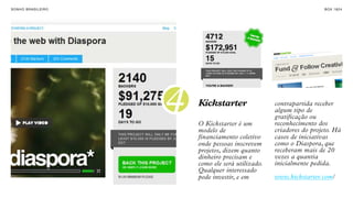 SON H O B R A SILE IRO                                                    B O X 1 8 24




                         4   Kickstarter

                             O Kickstarter é um
                                                        contrapartida receber
                                                        algum tipo de
                                                        gratificação ou
                                                        reconhecimento dos
                             modelo de                  criadores do projeto. Há
                             financiamento coletivo     casos de iniciativas
                             onde pessoas inscrevem     como o Diaspora, que
                             projetos, dizem quanto     receberam mais de 20
                             dinheiro precisam e        vezes a quantia
                             como ele será utilizado.   inicialmente pedida.
                             Qualquer interessado
                             pode investir, e em        www.kickstarter.com/
 