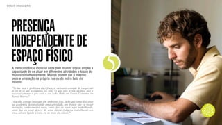 SON H O B R A SILE IRO                                                         B O X 1 8 24




    PRESENÇA
    INDEPENDENTE DE
    ESPAÇO FÍSICO
    A transcendência espacial dada pelo mundo digital amplia a
    capacidade de se atuar em diferentes atividades e locais do
    mundo simultaneamente. Muitos podem dar o mesmo
    peso a uma ação na própria rua ou do outro lado do
                                                                           5
    mundo.
    “Se me toca o problema da África, se eu sentir vontade de chegar até
    lá ou ir só até a esquina, eu vou. O que está a seu alcance não é
    necessariamente o que está a seu lado. Pode ser Santa Catarina ou
    Santa Marta.”
    “Eu não consigo enxergar um ambiente fixo. Acho que tanto faz estar
    na academia desenvolvendo uma atividade, um projeto que vá trazer
    inovação, conhecimento novo, tanto faz eu estar aqui trabalhando,
    tanto faz eu estar dentro de uma aldeia indígena trabalhando em
    uma cultura ligada à raiz, ou no meio da cidade.”
 
