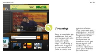 SON H O B R A SILE IRO                                                     B O X 1 8 24




                         5   Streaming

                             Entre as tecnologias que
                                                        consideravelmente.
                                                        Uma palestra em uma
                                                        saleta pode ser assistida
                                                        por milhares de pessoas,
                                                        um pronunciamento
                             moldaram a internet,
                             uma das que mais afeta     pode ser visto em
                             tanto internautas          qualquer lugar do
                             experientes quanto         mundo ao vivo e uma
                             leigos é o streaming. A    pessoa comum pode
                             partir dele, a noção de    compartilhar um
                             presença e audiência       momento especial com
                             física se transformou      quem quiser de forma
                                                        fácil e intuitiva.
 