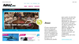 SON H O B R A SILE IRO                                                B O X 1 8 24




                                                     para ações em prol dos
                                                     direitos humanos, da



                         5
                                                     democracia e da
                                                     liberdade de imprensa e
                             Avaaz                   informação. As ações
                                                     do Avaaz, palavra que
                                                     significa “voz” em
                             É uma organização       diferentes línguas do
                             internacional que       Oriente Médio e
                             busca amplificar as     Europa, vão desde
                             demandas populares      abaixo-assinados até
                             locais e mundiais por   campanhas
                             meio da mobilização     publicitárias por uma
                             internacional de        causa.
                             pessoas e de
                             recolhimento fundos     www.avaaz.org
 