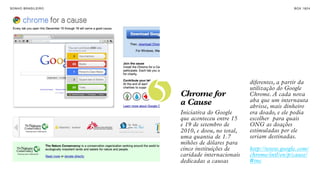 SON H O B R A SILE IRO                                                  B O X 1 8 24




                         5
                                                       diferentes, a partir da
                                                       utilização do Google
                             Chrome for                Chrome. A cada nova
                             a Cause                   aba que um internauta
                                                       abrisse, mais dinheiro
                             Iniciativa do Google      era doado, e ele podia
                             que aconteceu entre 15    escolher para quais
                             e 19 de setembro de       ONG as doações
                             2010, e doou, no total,   estimuladas por ele
                             uma quantia de 1.7        seriam destinadas.
                             mihões de dólares para
                             cinco instituições de     http://www.google.com/
                             caridade internacionais   chrome/intl/en/p/cause/
                             dedicadas a causas        #tnc
 