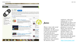 SON H O B R A SILE IRO                                                      B O X 1 8 24




                         6
                                                         ambiente, educação,
                                                         cultura, etc.) e as
                             Jumo                        instituições às quais está
                                                         ligada. A ideia do site é,
                                                         num primeiro momento,
                             Jumo é uma rede social      promover a troca de
                             criada por um dos           ideias entre pessoas que
                             fundadores do Facebook      trabalham com os
                             e que usa um formato        mesmos temas, e no
                             já conhecido para           futuro ser um canal
                             conectar pessoas através    para que encontrem
                             de projetos e interesses    novos projetos dos quais
                             sociais. Lá, a pessoa       queiram participar.
                             pode listar seus assuntos
                             de interesse (meio          http://www.jumo.com/
 