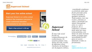 SON H O B R A SILE IRO                                                  B O X 1 8 24




                                                        convidando estudantes
                                                       a assistirem aulas que
                                                       ficam gravadas para
                                                       serem acessadas a
                                                       qualquer momento.
                                                       Todos podem criar sua
                                                       escola e, durante as
                                                       aulas, é permitido aos



                         6
                                                       alunos interagirem
                                                       entre si e com o
                             Supercool                 professor. Ao se
                                                       cadastrar, o usuário
                             School                    pode optar por uma
                                                       conta gratuita, com
                             É uma rede social         limite de aulas mensais
                             focada no                 dadas, ou pagar uma
                             compartilhamento do       mensalidade de $15
                             conhecimento. Os          para ter acesso
                             usuários podem criar,     ilimitado a todas as
                             dentro da rede, escolas   ferramentas.
                             de diferentes áreas
                             (inclusive de hacking e   http://
                             até de paquera online),   supercoolschool.com/
 