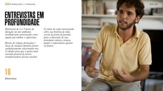 SON H O B R A SILE IRO // A PE SQU I SA                                   B O X 1 8 24




ENTREVISTAS EM
PROFUNDIDADE
Entrevista de 2 a 3 horas de              O relato de cada entrevistado
duração em um ambiente                    sobre sua história de vida
escolhido pelo entrevistado como          serviu de ponto de partida
aquele que melhor o representa.           para a discussão de seus
                                          principais valores, crenças,
Jovens de origens, formações e            papéis e expectativas quanto
áreas de atuação distintas foram          ao futuro.
cuidadosamente selecionados nas
4 cidades para que a gama mais
variada possível de jovens
transformadores fossem ouvidos.




16
Entrevistas
 