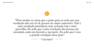 SON H O B R A SILE IRO                                                                  B O X 1 8 24




                          “Para mudar as coisas que a gente quer, eu acho que essa
                         revolução não vai vir de pessoas de cargos superiores. Não é
                             uma revolução partidária, nem armada, não é uma
                           guerrilha. Eu acho que é uma revolução das pessoas, da
                         sociedade, cada um fazendo a sua parte. Eu acho que é essa
                                       a grande revolução desse país.”
                                                 UM A NO VA M AN E I R A DE
                                                    AG I R N O MU N DO
 