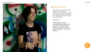 SON H O B R A SILE IRO                                     B O X 1 8 24




                         RAÍSA, 22, RECIFE

                         Ao invés de atuar unicamente
                         dentro de um grande
                         movimento, acredita que pode
                         ser mais efetiva ao se envolver
                         em múltiplas causas e reforçar
                         diversos grupos.


                         “Meu papel é estar
                         transformando dentro do
                         que posso, começo pela
                         minha casa, parto para
                         meus vizinhos e assim por
                         diante...”
 